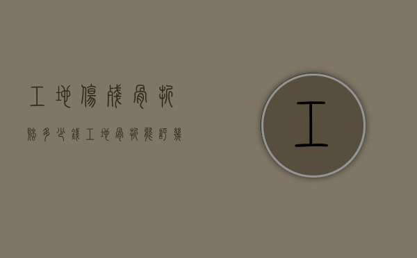 工地伤残骨折赔多少钱（工地骨折能评几级工伤）
