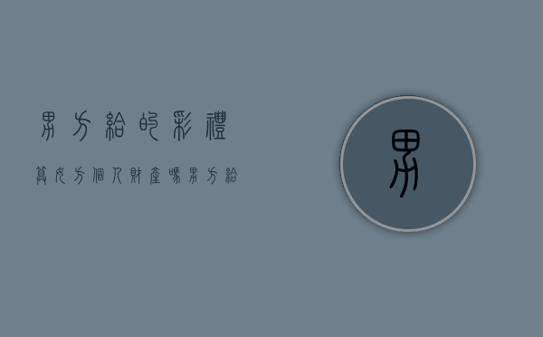 男方给的彩礼算女方个人财产吗（男方给了彩礼女方带回要给婆家吗）