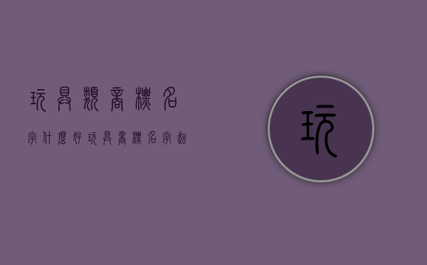 玩具类商标名字什么好（玩具商标名字起名）