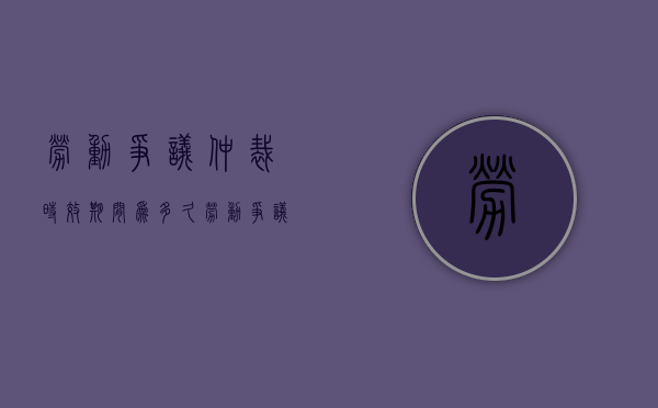 劳动争议仲裁时效期间为多久（劳动争议仲裁时效到底有多长时间）