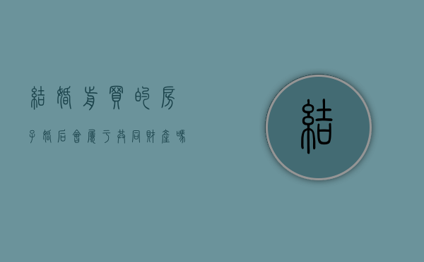 结婚前买的房子婚后会属于共同财产吗（结婚前买了房子,婚后怎么算）