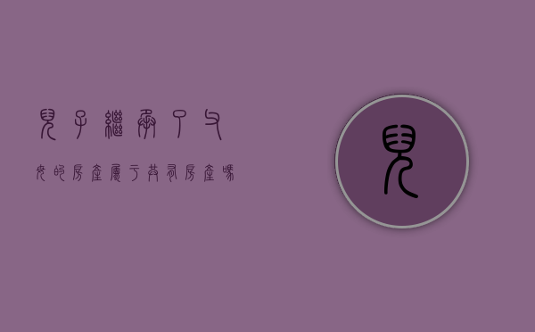 儿子继承了父母的房产属于共有房产吗（儿子继承父亲的遗产需要手续费吗）