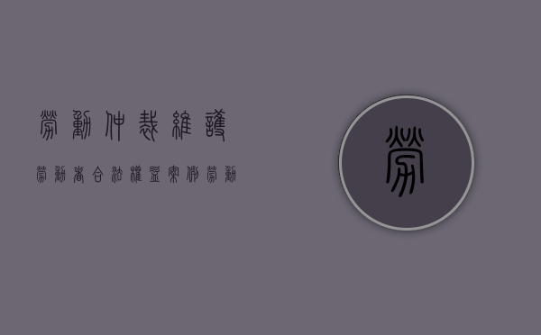 劳动仲裁维护劳动者合法权益案例（劳动仲裁保护劳动者权益）