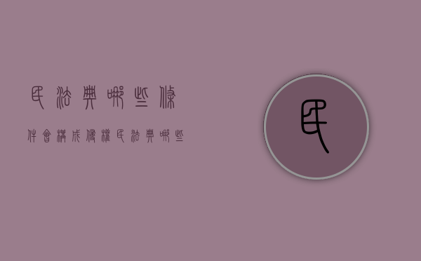 民法典哪些条件会构成侵权（民法典哪些条件会构成侵权纠纷）