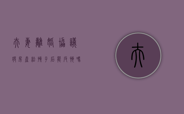 夫妻离婚协议将房产给孩子后能反悔吗?（夫妻协议离婚房产归孩子有效吗）