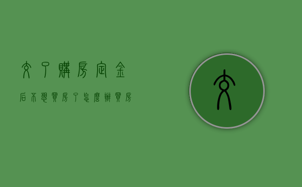 交了购房定金后不想买房了怎么办（买房交了定金不想买了要赔违约金吗）