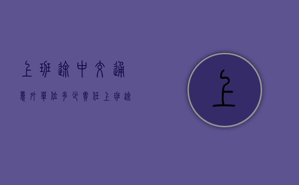 上班途中交通意外单位多少责任（上班途中发生交通意外工伤怎么赔）