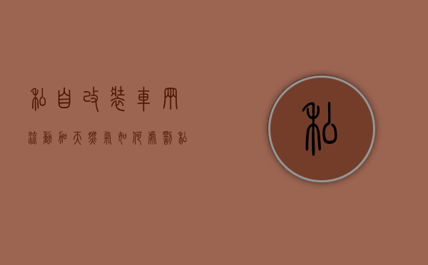 私自改装车辆流动加天然气如何处罚（私自改装车辆怎么处罚条例）