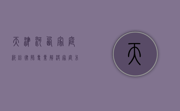 天津河西家庭纠纷律师，专业解决家庭矛盾，维护和谐生活
