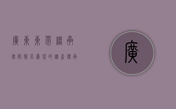 广东东莞继承律师排名，为您的遗产传承保驾护航