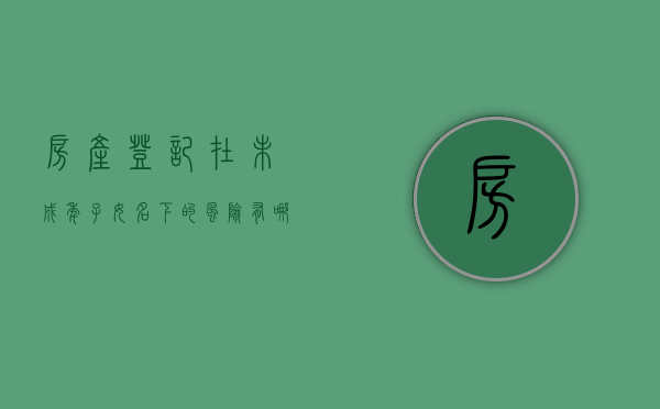 房产登记在未成年子女名下的风险有哪些呢（房子登记在未成年孩子名下）