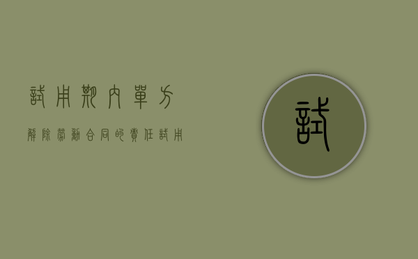试用期内单方解除劳动合同的责任（试用期随时可以单方解除劳动吗）