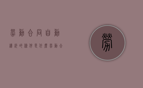 劳动合同自动续约的条件是什么（劳动合同自动续签的规定有哪些）