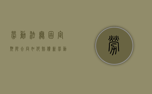 劳动法无固定期限合同如何赔偿（新劳动法 无固定期限合同）