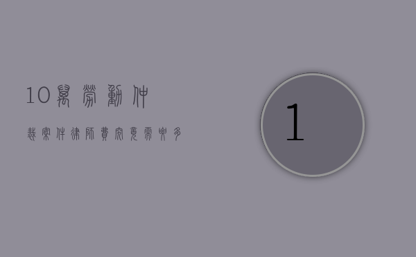 10万劳动仲裁案件，律师费究竟需要多少？