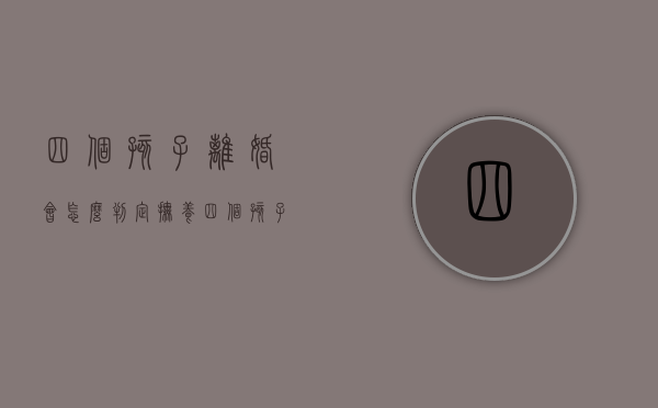 四个孩子离婚会怎么判定抚养（四个孩子如果离婚会怎么判决）