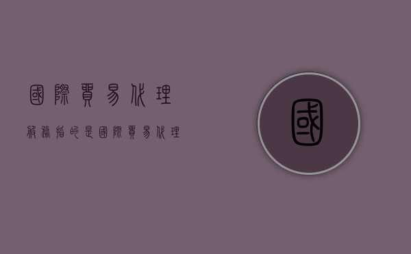 国际贸易代理服务指的是?（国际贸易代理费）