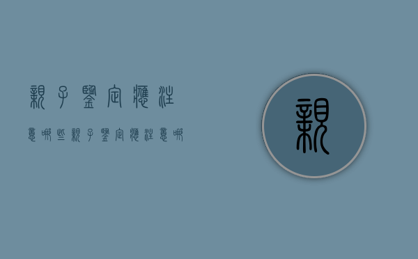 亲子鉴定应注意哪些（亲子鉴定应注意哪些细节）