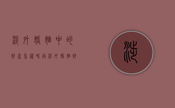 涉外婚姻中的财产怎样界定（涉外婚姻财产不动产 法律适用）