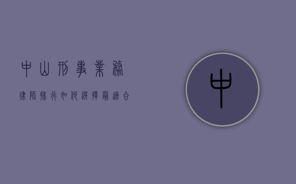 中山刑事业务律师排行，如何选择最适合您的刑事辩护律师