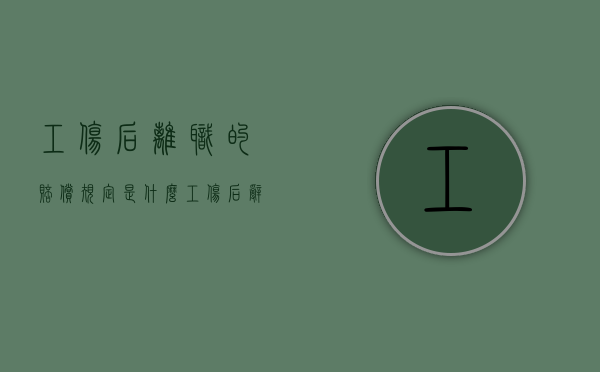 工伤后离职的赔偿规定是什么？（工伤后辞职）