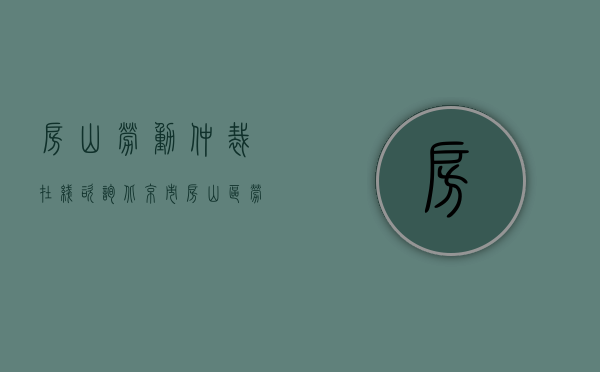 房山劳动仲裁在线咨询（北京市房山区劳动仲裁电话号）