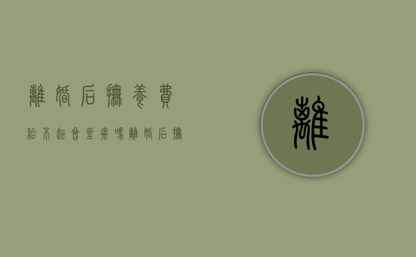 离婚后抚养费给不起会坐牢吗（离婚后抚养费不给起诉有时效）