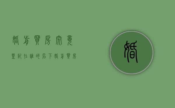 婚前买房究竟登记在谁的名下（婚前买房房产证写谁的名字）