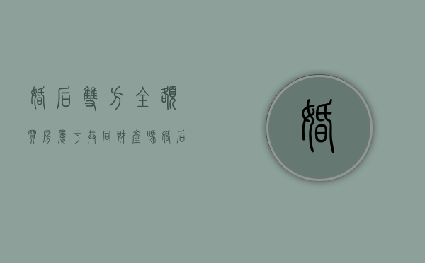 婚后双方全额买房属于共同财产吗？（婚后双方全额买房属于共同财产吗）
