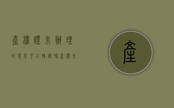 产权证未办理的现房可以转让吗（产证未办理房子可以买卖吗）