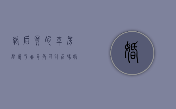 婚后买的车房都属于夫妻共同财产吗（婚后买的车算谁的）