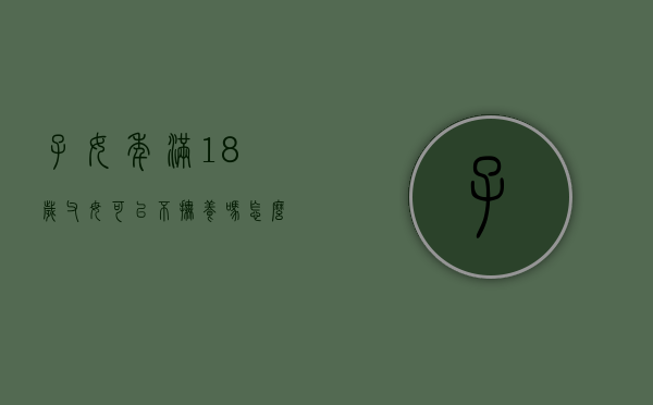 子女年满18岁父母可以不抚养吗怎么办（子女年满18岁父母可以不抚养吗合法吗）