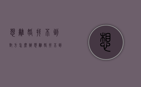 想离婚,找不到对方怎么办（想离婚找不到借口怎么办）