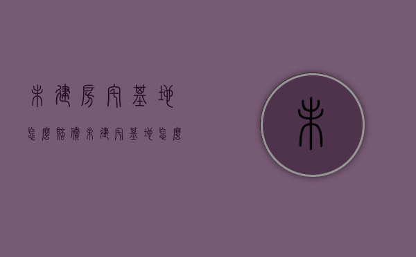 未建房宅基地怎么赔偿（未建宅基地怎么办）