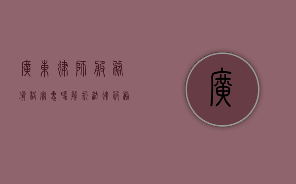 广东律师服务价格实惠吗？解析法律服务的性价比