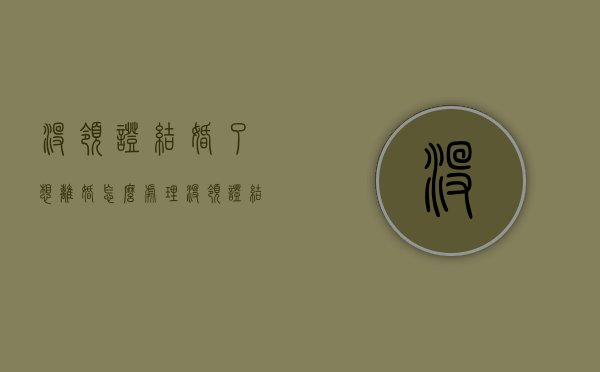没领证结婚了想离婚怎么处理（没领证结婚了想离婚怎么离）
