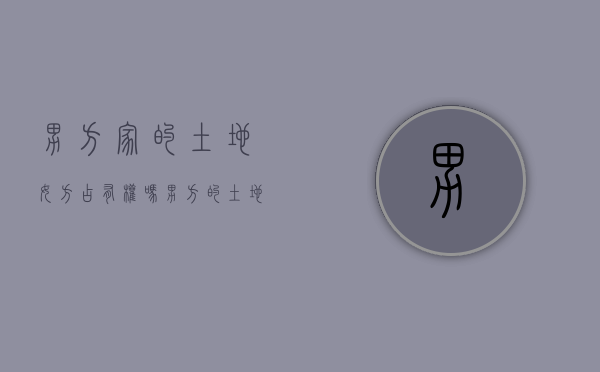 男方家的土地女方占有权吗？（男方的土地权离婚时女方有权分钱吗）