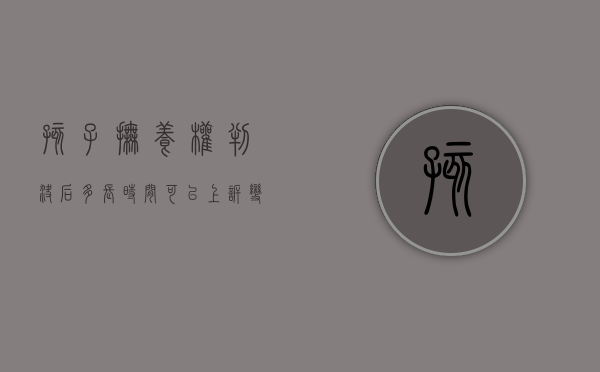 孩子抚养权判决后多长时间可以上诉变更孩子抚养权吗（抚养权判了多久可以再次起诉）