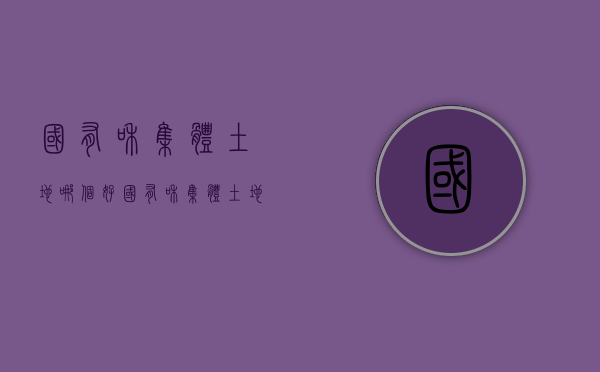 国有和集体土地哪个好（国有和集体土地证区别）