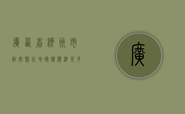 广西省柳州市融安县征地补偿标准是多少（广西省柳州市融安县征地补偿标准表）