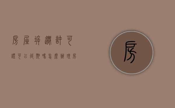 房屋拆迁许可证可以延期吗怎么办理（房屋拆迁许可证可以延期吗怎么办手续）
