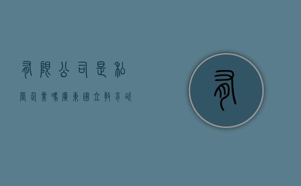 有限公司是私营企业吗（广东国立教育咨询有限公司是什么企业性质）