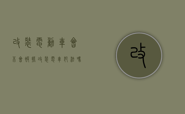 改装电动车会不会被抓（改装电车犯法吗）