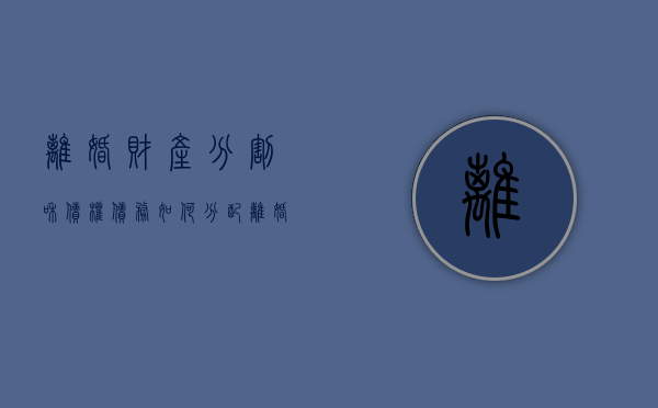 离婚财产分割和债权债务如何分配（离婚时的债权分割怎么处理）