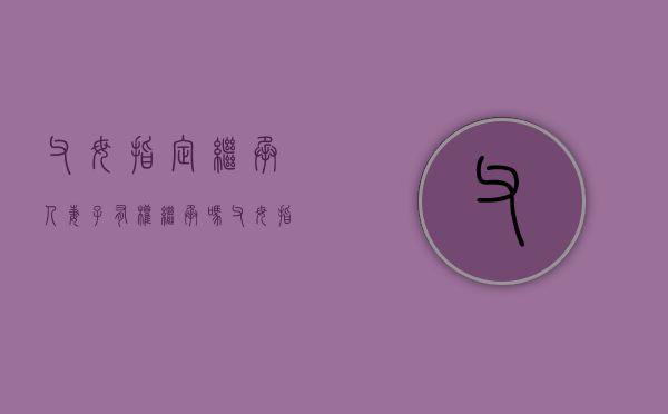 父母指定继承人妻子有权继承吗（父母指定继承人妻子有权继承吗）