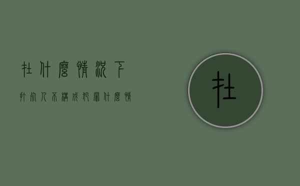 在什么情况下打死人不构成犯罪（什么情况下打人不承担责任）