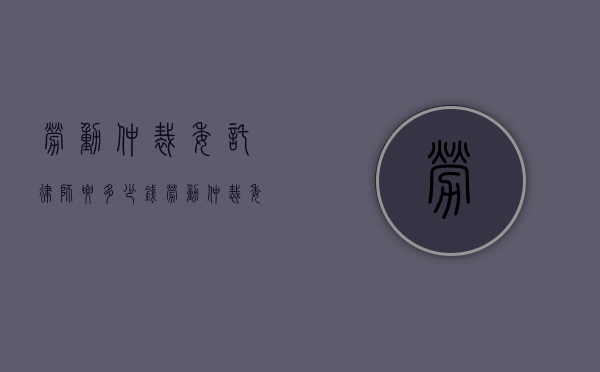 劳动仲裁委托律师要多少钱？（劳动仲裁委托律师自己还要去吗）