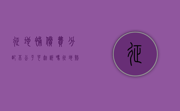 征地补偿费分配不公平可起诉吗？（征地赔偿不公平不合理怎么办）