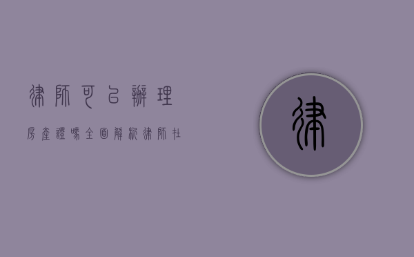 律师可以办理房产证吗？全面解析律师在房产证办理中的作用与限制