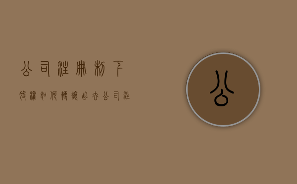 公司注册制下股权如何转让出去(公司注册股份怎么处理) 公司注册制下股权如何转让出去(公司注册股份怎么处理)